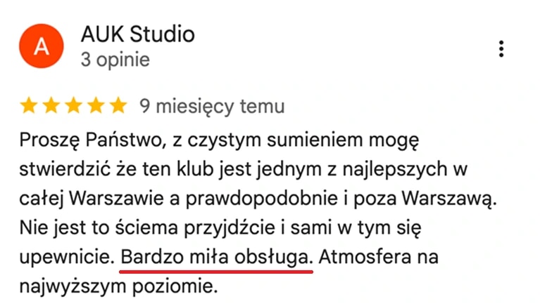 Отзыв с карт Google, AUK Studio: Z czystym sumieniem mogę stwierdzić, że ten klub jest jednym z najlepszych w całej Warszawie, a prawdopodobnie i poza nią. Bardzo miła obsługa, atmosfera na najwyższym poziomie.