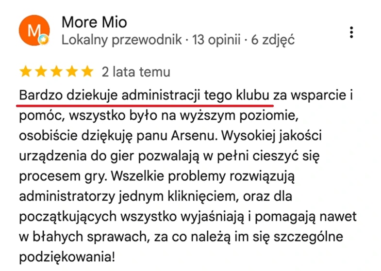 Отзыв с карт Google, More Mio: Bardzo dziękuję administracji tego klubu za wsparcie i pomoc, wszystko było na wyższym poziomie. Wszelkie problemy rozwiązują administratorzy jednym kliknięciem, a początkującym wszystko wyjaśniają.
